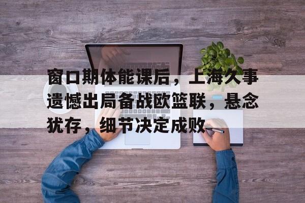 窗口期体能课后，上海久事遗憾出局备战欧篮联，悬念犹存，细节决定成败